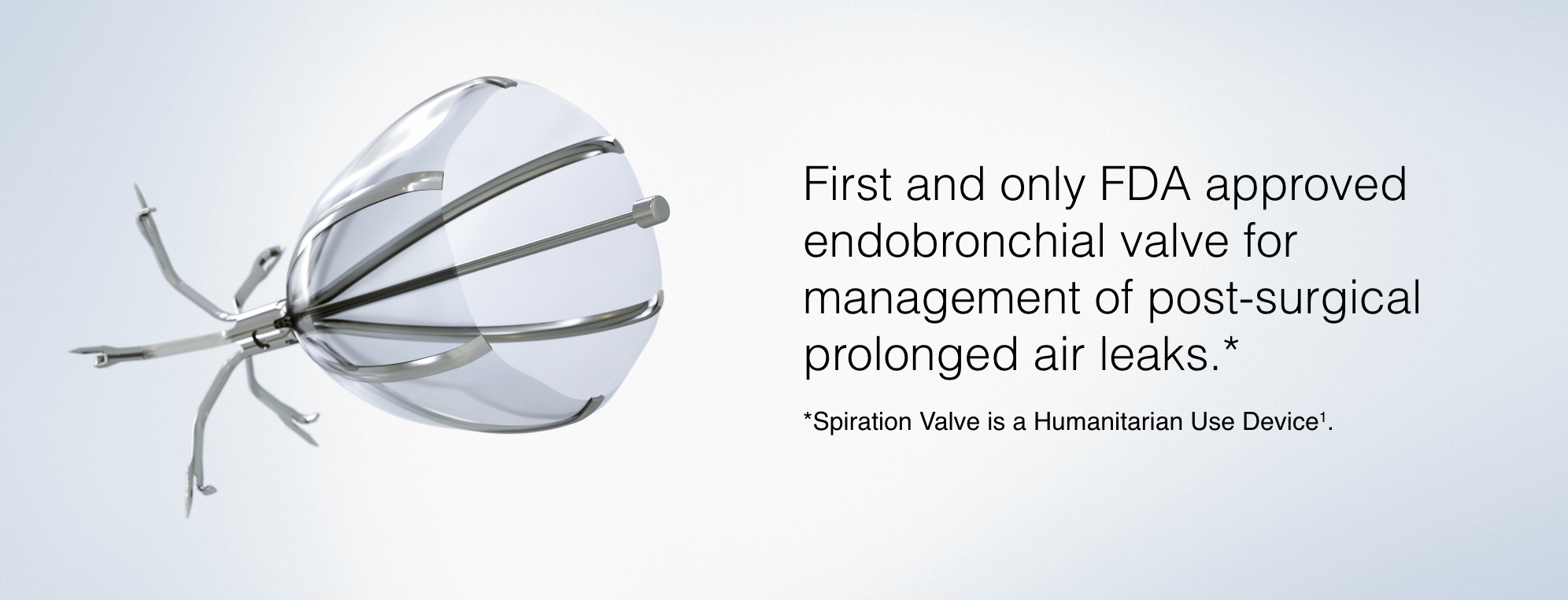 First and only FDA approved endobronchial valve for management of post-surgical prolonged air leaks.  Note: Spiration Valve is a Humanitarian Use Device(1).